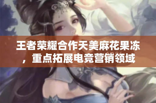 王者荣耀合作天美麻花果冻，重点拓展电竞营销领域