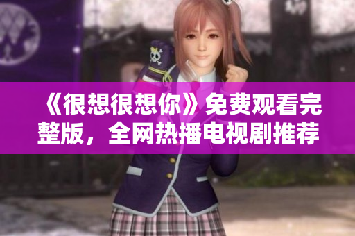 《很想很想你》免费观看完整版，全网热播电视剧推荐！