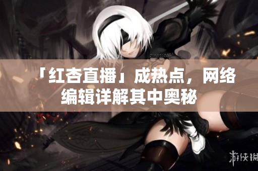 「红杏直播」成热点，网络编辑详解其中奥秘