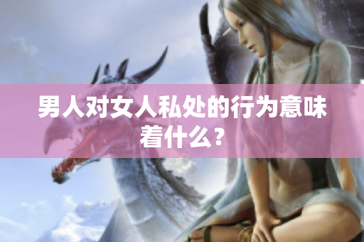 男人对女人私处的行为意味着什么？