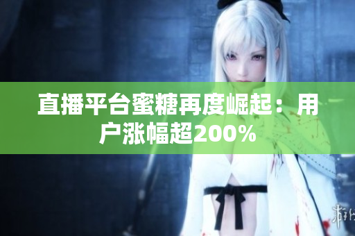 直播平台蜜糖再度崛起：用户涨幅超200%