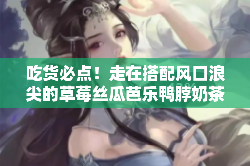 吃货必点！走在搭配风口浪尖的草莓丝瓜芭乐鸭脖奶茶