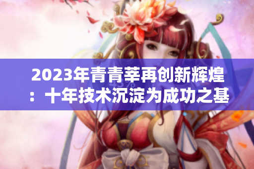 2023年青青莘再创新辉煌：十年技术沉淀为成功之基