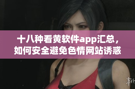 十八种看黄软件app汇总，如何安全避免色情网站诱惑？