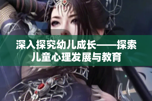 深入探究幼儿成长——探索儿童心理发展与教育