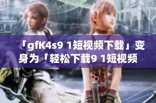 「gfK4s9 1短视频下载」变身为「轻松下载9 1短视频软件免费版」