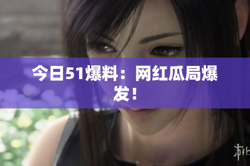 今日51爆料：网红瓜局爆发！