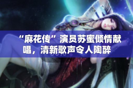 “麻花传”演员苏蜜倾情献唱，清新歌声令人陶醉