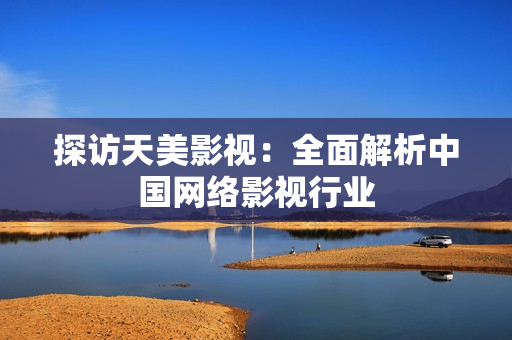 探访天美影视：全面解析中国网络影视行业