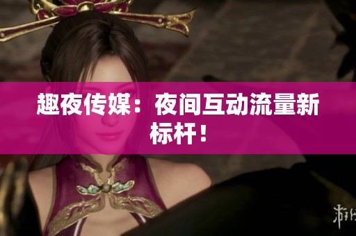 趣夜传媒：夜间互动流量新标杆！
