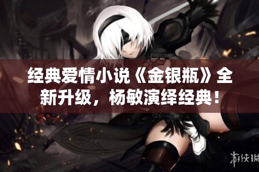 经典爱情小说《金银瓶》全新升级，杨敏演绎经典！