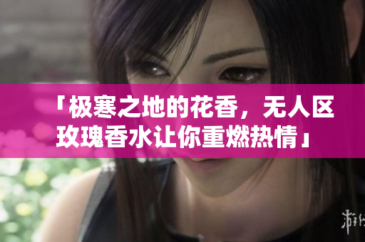 「极寒之地的花香，无人区玫瑰香水让你重燃热情」