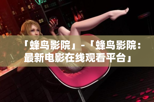 「蜂鸟影院」-「蜂鸟影院：最新电影在线观看平台」