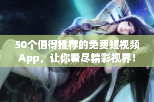 50个值得推荐的免费短视频App，让你看尽精彩视界！