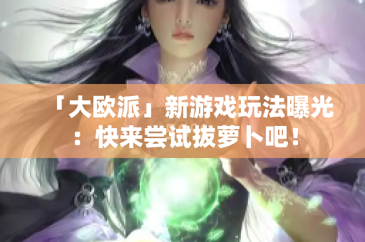 「大欧派」新游戏玩法曝光：快来尝试拔萝卜吧！