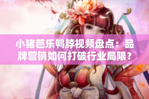 小猪芭乐鸭脖视频盘点：品牌营销如何打破行业局限？