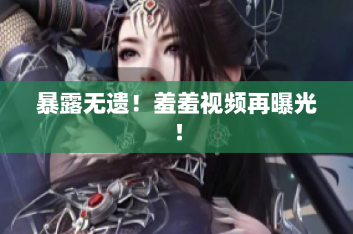 暴露无遗！羞羞视频再曝光！