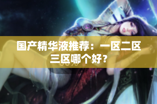 国产精华液推荐：一区二区三区哪个好？