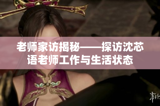 老师家访揭秘——探访沈芯语老师工作与生活状态