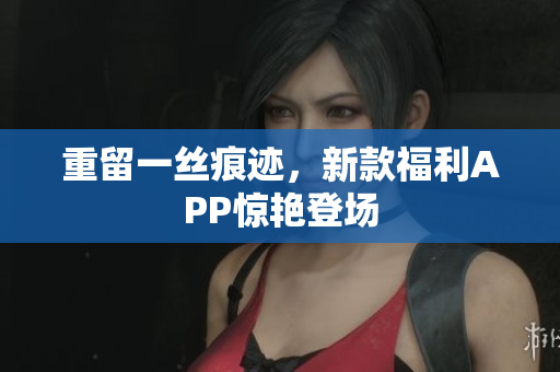 重留一丝痕迹，新款福利APP惊艳登场