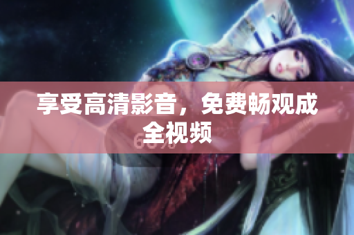 享受高清影音，免费畅观成全视频