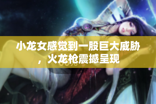 小龙女感觉到一股巨大威胁，火龙枪震撼呈现