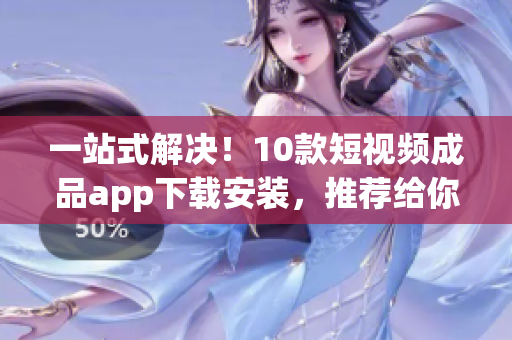 一站式解决！10款短视频成品app下载安装，推荐给你