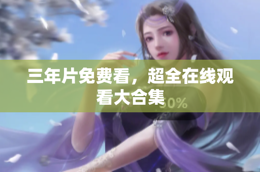 三年片免费看，超全在线观看大合集