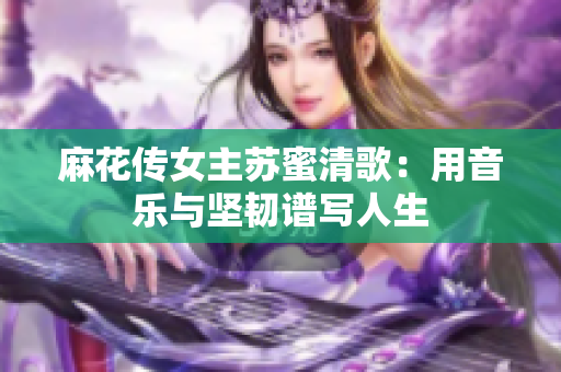 麻花传女主苏蜜清歌：用音乐与坚韧谱写人生