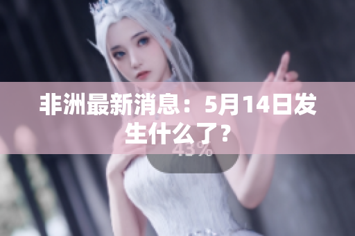 非洲最新消息：5月14日发生什么了？