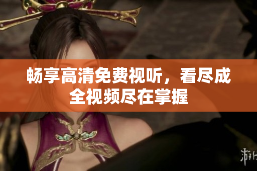 畅享高清免费视听，看尽成全视频尽在掌握