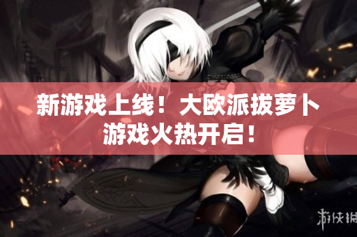 新游戏上线！大欧派拔萝卜游戏火热开启！