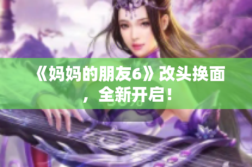 《妈妈的朋友6》改头换面，全新开启！