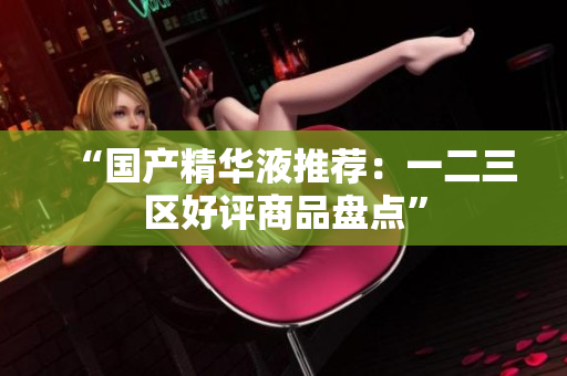 “国产精华液推荐：一二三区好评商品盘点”