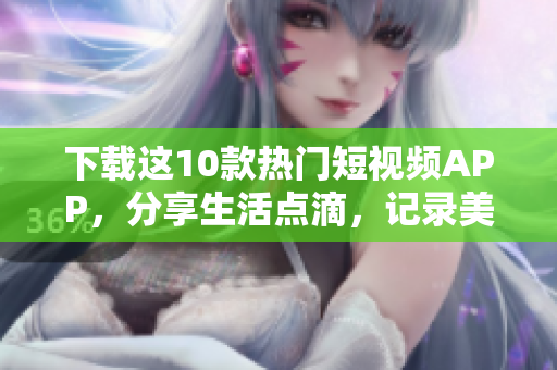 下载这10款热门短视频APP，分享生活点滴，记录美好瞬间！