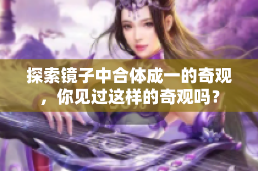 探索镜子中合体成一的奇观，你见过这样的奇观吗？
