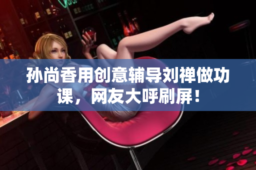 孙尚香用创意辅导刘禅做功课，网友大呼刷屏！