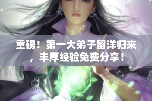 重磅！第一大弟子留洋归来，丰厚经验免费分享！