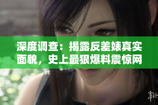 深度调查：揭露反差婊真实面貌，史上最狠爆料震惊网络！