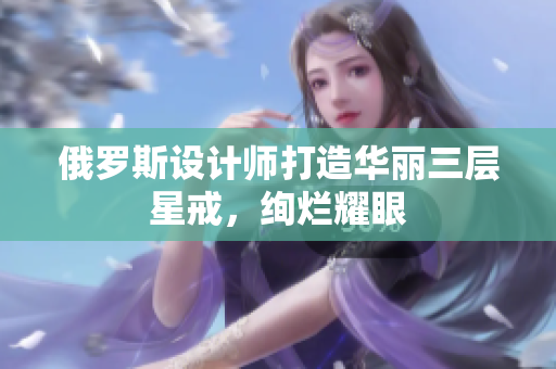 俄罗斯设计师打造华丽三层星戒，绚烂耀眼