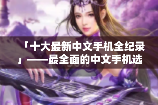 「十大最新中文手机全纪录」——最全面的中文手机选购指南