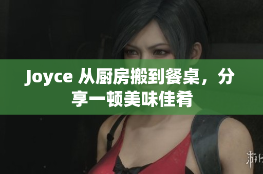 Joyce 从厨房搬到餐桌，分享一顿美味佳肴