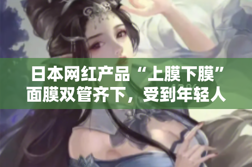 日本网红产品“上膜下膜”面膜双管齐下，受到年轻人热捧