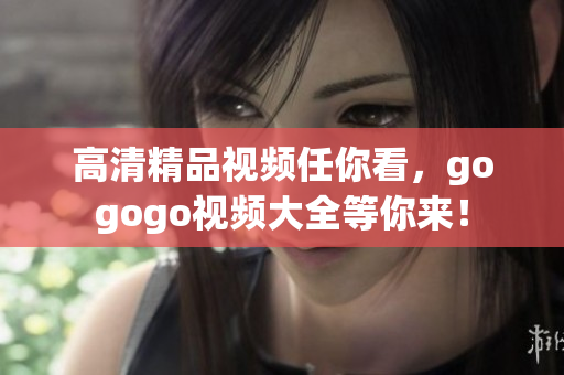 高清精品视频任你看，gogogo视频大全等你来！