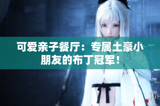 可爱亲子餐厅：专属土豪小朋友的布丁冠军！