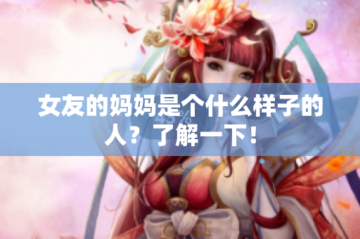女友的妈妈是个什么样子的人？了解一下！