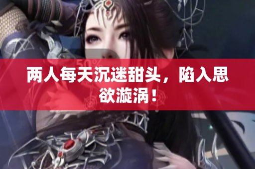 两人每天沉迷甜头，陷入思欲漩涡！