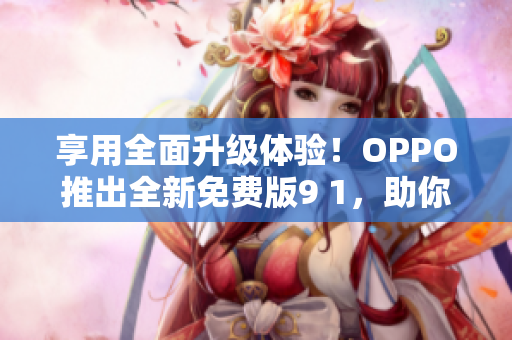 享用全面升级体验！OPPO推出全新免费版9 1，助你玩转网络世界