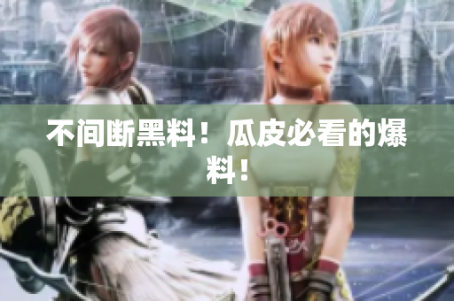 不间断黑料！瓜皮必看的爆料！