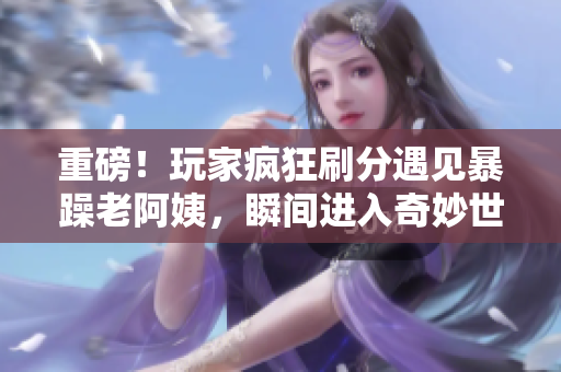 重磅！玩家疯狂刷分遇见暴躁老阿姨，瞬间进入奇妙世界